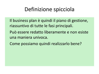 Definizione spicciola
Il business plan è quindi il piano di gestione,
riassuntivo di tutte le fasi principali.
Può essere redatto liberamente e non esiste
una maniera univoca.
Come possiamo quindi realizzarlo bene?
 