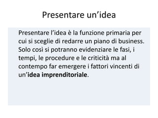 Presentare un’idea
Presentare l’idea è la funzione primaria per
cui si sceglie di redarre un piano di business.
Solo così si potranno evidenziare le fasi, i
tempi, le procedure e le criticità ma al
contempo far emergere i fattori vincenti di
un’idea imprenditoriale.
 