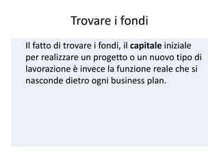 Trovare i fondi
Il fatto di trovare i fondi, il capitale iniziale
per realizzare un progetto o un nuovo tipo di
lavorazione è invece la funzione reale che si
nasconde dietro ogni business plan.
 