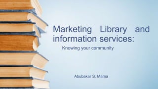 Marketing Library and
information services:
Knowing your community
Abubakar S. Mama
 