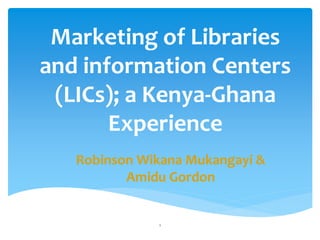 Marketing of Libraries
and information Centers
(LICs); a Kenya-Ghana
Experience
Robinson Wikana Mukangayi &
Amidu Gordon
1
 