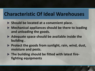  Should be located at a convenient place.
 Mechanical appliances should be there to loading
and unloading the goods.
 Adequate space should be available inside the
building .
 Protect the goods from sunlight, rain, wind, dust,
moisture and pests.
 The building should be fitted with latest fire-
fighting equipments
 