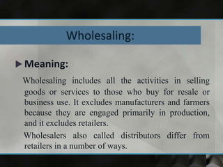  Meaning:
Wholesaling includes all the activities in selling
goods or services to those who buy for resale or
business use. It excludes manufacturers and farmers
because they are engaged primarily in production,
and it excludes retailers.
Wholesalers also called distributors differ from
retailers in a number of ways.
 