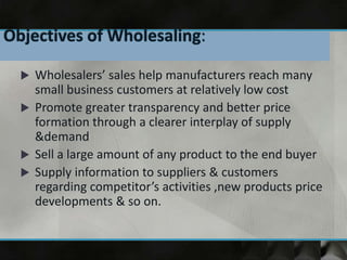 Wholesalers’ sales help manufacturers reach many
small business customers at relatively low cost
 Promote greater transparency and better price
formation through a clearer interplay of supply
&demand
 Sell a large amount of any product to the end buyer
 Supply information to suppliers & customers
regarding competitor’s activities ,new products price
developments & so on.
 