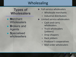 Full-service wholesalers
 Wholesale merchants
 Industrial distributors
 Limited service wholesalers
 Cash-and-carry
wholesalers
 Truck wholesalers
(jobbers)
 Drop shippers
 Rack jobbers
 Producer’s cooperatives
 Mail-order wholesalers
14-
7
Merchant
Wholesalers
Brokers and
Agents
Specialised
wholesellers
Types of
Wholesalers
 