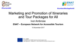 Marketing and Promotion of Itineraries
and Tour Packages for All
Ivor Ambrose
ENAT – European Network for Accessible Tourism
15 November 2017
#LombardHeritageforAll	#Tourism4All
A.L.L. project	
Co-funded by the COSME Programme of the European Union
Grant Agreement n.: 699425-A.L.L.-COS-TOUR-2015-3-04/COS-TOUR-2015-3-04-1	
 