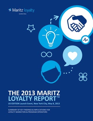 THE 2013 MARITZ
LOYALTY REPORTTM
US EDITION Launch Event, New York City, May 8, 2013
SUMMARY OF KEY FINDINGS & IMPLICATIONS FOR
LOYALTY MARKETERS & PROGRAM OPERATORS
 