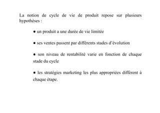 La notion de cycle de vie de produit repose sur plusieurs
hypothèses :
● un produit a une durée de vie limitée
● ses ventes passent par différents stades d’évolution
● son niveau de rentabilité varie en fonction de chaque● son niveau de rentabilité varie en fonction de chaque
stade du cycle
● les stratégies marketing les plus appropriées diffèrent à
chaque étape.
 