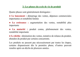 Quatre phases sont généralement distinguées :
● Le lancement : démarrage des ventes, dépenses commerciales
importantes et rentabilité limitée
● La croissance : augmentation des ventes, rentabilité plus
importante
● La maturité : produit connu, plafonnement des ventes,
2- Les phases du cycle de vie de produit
● La maturité : produit connu, plafonnement des ventes,
rentabilité importante
● Le déclin : diminution des ventes, tentative de relance du produit,
abandon du produit par certains concurrents.
Les produits ne passent pas nécessairement par toutes les étapes,
certains disparaissent dès la première phase, d’autres peuvent
renaître après un déclin de plusieurs années.
 