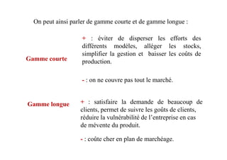 - : on ne couvre pas tout le marché.
On peut ainsi parler de gamme courte et de gamme longue :
Gamme courte
+ : éviter de disperser les efforts des
différents modèles, alléger les stocks,
simplifier la gestion et baisser les coûts de
production.
- : on ne couvre pas tout le marché.
- : coûte cher en plan de marchéage.
+ : satisfaire la demande de beaucoup de
clients, permet de suivre les goûts de clients,
réduire la vulnérabilité de l’entreprise en cas
de mévente du produit.
Gamme longue
 