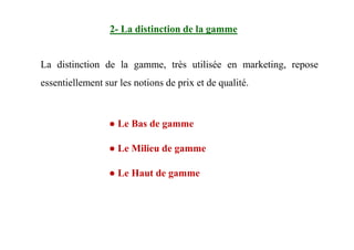 La distinction de la gamme, très utilisée en marketing, repose
essentiellement sur les notions de prix et de qualité.
2- La distinction de la gamme
● Le Bas de gamme● Le Bas de gamme
● Le Milieu de gamme
● Le Haut de gamme
 