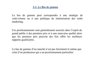 2-1- Le Bas de gamme
Le bas de gamme peut correspondre à une stratégie de
coût/volume ou à une politique de minimisation des coûts
marketing.
Ces positionnements sont généralement associés dans l’esprit du
grand public à des premiers prix et à une mauvaise qualité alorsgrand public à des premiers prix et à une mauvaise qualité alors
que les premiers prix peuvent des fois offrir les meilleurs
rapports qualité/prix.
Le bas de gamme d’un marché n’est pas forcément le même que
celui d’un producteur qui a un positionnement particulier.
 