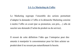 2-1- Le Marketing de l’offre
Le Marketing regroupe l’ensemble des actions permettant
d’adapter la demande à l’offre et la démarche Marketing consiste
à mettre l’offre en avant (par sa promotion, son prix,…) afin de
susciter une demande (l’achat du produit ou du service).susciter une demande (l’achat du produit ou du service).
Il ressort de cette définition l’idée que l’entreprise peut être
amenée à manipuler le consommateur pour lui faire acheter un
produit dont il ne ressent pas naturellement le besoin.
 