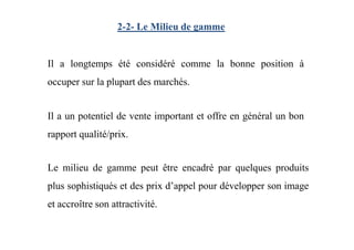 2-2- Le Milieu de gamme
Il a longtemps été considéré comme la bonne position à
occuper sur la plupart des marchés.
Il a un potentiel de vente important et offre en général un bon
rapport qualité/prix.
Le milieu de gamme peut être encadré par quelques produits
plus sophistiqués et des prix d’appel pour développer son image
et accroître son attractivité.
 