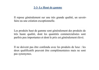 2-3- Le Haut de gamme
Il repose généralement sur une très grande qualité, un savoir-
faire ou une création exceptionnelle.
Les produits haut de gamme sont généralement des produits de
très haute qualité, dont les quantités commercialisées sonttrès haute qualité, dont les quantités commercialisées sont
parfois peu importantes et dont le prix est généralement élevé.
Il ne doivent pas être confondu avec les produits de luxe : les
deux qualificatifs peuvent être complémentaires mais ne sont
pas synonymes.
 