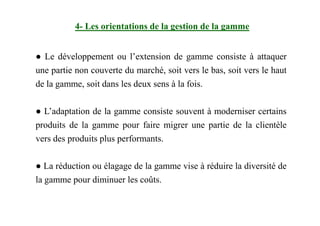 ● Le développement ou l’extension de gamme consiste à attaquer
une partie non couverte du marché, soit vers le bas, soit vers le haut
de la gamme, soit dans les deux sens à la fois.
● L’adaptation de la gamme consiste souvent à moderniser certains
4- Les orientations de la gestion de la gamme
● L’adaptation de la gamme consiste souvent à moderniser certains
produits de la gamme pour faire migrer une partie de la clientèle
vers des produits plus performants.
● La réduction ou élagage de la gamme vise à réduire la diversité de
la gamme pour diminuer les coûts.
 