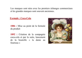 Les marques sont nées avec les premiers échanges commerciaux
et les grandes marques sont souvent anciennes.
Exemple : Coca-Cola
1886 : Mise au point de la formule
du produitdu produit
1892 : Création de la compagnie
coca-cola et par la suite, lancement
de la bouteille « la dame au
fourreau »
 