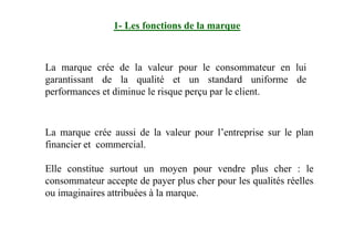 1- Les fonctions de la marque
La marque crée de la valeur pour le consommateur en lui
garantissant de la qualité et un standard uniforme de
performances et diminue le risque perçu par le client.
La marque crée aussi de la valeur pour l’entreprise sur le plan
financier et commercial.
Elle constitue surtout un moyen pour vendre plus cher : le
consommateur accepte de payer plus cher pour les qualités réelles
ou imaginaires attribuées à la marque.
 