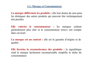 1-1- Marque et Consommateur
La marque différencie les produits : elle leur donne du sens pour
les distinguer des autres produits qui peuvent être techniquement
très proches
Elle valorise le consommateur : les marques coûtent
généralement plus cher et le consommateur trouve son compte
dans cet écartdans cet écart
Elle favorise la reconnaissance des produits : la signalétique
rend la marque facilement reconnaissable simplifie la tâche du
consommateur
La marque est un contrat : elle est la garantie d’origine et de
qualité.
 
