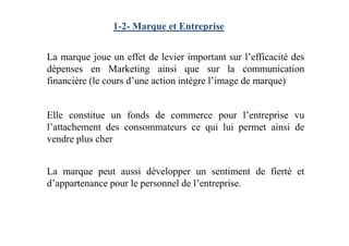 1-2- Marque et Entreprise
La marque joue un effet de levier important sur l’efficacité des
dépenses en Marketing ainsi que sur la communication
financière (le cours d’une action intègre l’image de marque)
Elle constitue un fonds de commerce pour l’entreprise vu
l’attachement des consommateurs ce qui lui permet ainsi del’attachement des consommateurs ce qui lui permet ainsi de
vendre plus cher
La marque peut aussi développer un sentiment de fierté et
d’appartenance pour le personnel de l’entreprise.
 
