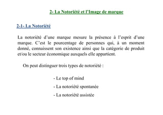 2- La Notoriété et l’Image de marque
La notoriété d’une marque mesure la présence à l’esprit d’une
marque. C’est le pourcentage de personnes qui, à un moment
donné, connaissent son existence ainsi que la catégorie de produit
et/ou le secteur économique auxquels elle appartient.
2-1- La Notoriété
On peut distinguer trois types de notoriété :
- Le top of mind
- La notoriété spontanée
- La notoriété assistée
 