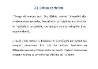 2-2- L’image de Marque
L’image de marque peut être définie comme l’ensemble des
représentations mentales, évocations et associations attachées par
un individu à un produit, une marque ou une entreprise à un
moment donné.
L’image d’une marque la différencie et la positionne par rapport aux
marques concurrentes. Elle crée des attitudes favorables ou
défavorables envers la marque, donne des raisons d’acheter ou de ne pas
acheter et valorise ou dévalorise les individus qui l’achètent.
 