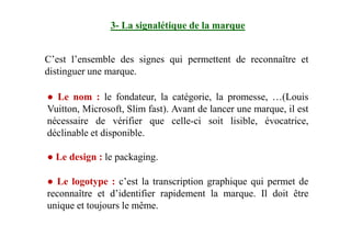 3- La signalétique de la marque
C’est l’ensemble des signes qui permettent de reconnaître et
distinguer une marque.
● Le nom : le fondateur, la catégorie, la promesse, …(Louis
Vuitton, Microsoft, Slim fast). Avant de lancer une marque, il est
nécessaire de vérifier que celle-ci soit lisible, évocatrice,nécessaire de vérifier que celle-ci soit lisible, évocatrice,
déclinable et disponible.
● Le design : le packaging.
● Le logotype : c’est la transcription graphique qui permet de
reconnaître et d’identifier rapidement la marque. Il doit être
unique et toujours le même.
 
