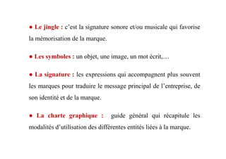 ● Le jingle : c’est la signature sonore et/ou musicale qui favorise
la mémorisation de la marque.
● Les symboles : un objet, une image, un mot écrit,…
● La signature : les expressions qui accompagnent plus souvent
les marques pour traduire le message principal de l’entreprise, de
son identité et de la marque.
● La charte graphique : guide général qui récapitule les
modalités d’utilisation des différentes entités liées à la marque.
 