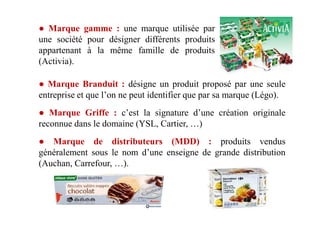 ● Marque gamme : une marque utilisée par
une société pour désigner différents produits
appartenant à la même famille de produits
(Activia).
● Marque Branduit : désigne un produit proposé par une seule
entreprise et que l’on ne peut identifier que par sa marque (Légo).
● Marque Griffe : c’est la signature d’une création originale● Marque Griffe : c’est la signature d’une création originale
reconnue dans le domaine (YSL, Cartier, …)
● Marque de distributeurs (MDD) : produits vendus
généralement sous le nom d’une enseigne de grande distribution
(Auchan, Carrefour, …).
 