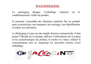 IV-LE PACKAGING
Le packaging désigne l’emballage extérieur ou le
conditionnement visible du produit.
Il concerne l’ensemble des éléments matériels liés au produit
pour sa protection, son transport, son stockage, son identification
et même son utilisation.
Le Packaging n’a pas qu’une simple fonction commerciale, il doitLe Packaging n’a pas qu’une simple fonction commerciale, il doit
porter l’identité de la marque, délivrer l’information sur la nature
et les caractéristiques du produit, le mettre en valeur, séduire le
consommateur tout en respectant les nouvelles normes d’éco
emballage.
 