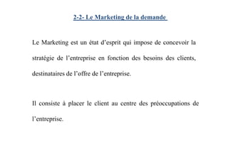 2-2- Le Marketing de la demande
Le Marketing est un état d’esprit qui impose de concevoir la
stratégie de l’entreprise en fonction des besoins des clients,
destinataires de l’offre de l’entreprise.
Il consiste à placer le client au centre des préoccupations de
l’entreprise.
 