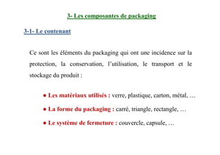 3- Les composantes de packaging
3-1- Le contenant
Ce sont les éléments du packaging qui ont une incidence sur la
protection, la conservation, l’utilisation, le transport et le
stockage du produit :stockage du produit :
● Les matériaux utilisés : verre, plastique, carton, métal, …
● La forme du packaging : carré, triangle, rectangle, …
● Le système de fermeture : couvercle, capsule, …
 