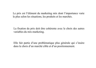 Le prix est l’élément du marketing mix dont l’importance varie
le plus selon les situations, les produits et les marchés.
La fixation du prix doit être cohérente avec le choix des autres
variables du mix-marketing.
Elle fait partie d’une problématique plus générale qui s’insère
dans le choix d’un marché cible et d’un positionnement.
 