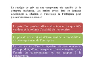 La stratégie de prix est une composante très sensible de la
démarche marketing. Les options prises dans ce domaine
déterminent la situation et l’évolution de l’entreprise pour
plusieurs raison entre autres :
Le prix d’un produit affecte directement les quantités
vendues et le volume d’activité de l’entreprise
Le prix de vente est un déterminant de la rentabilité et
du développement de l’entreprise
Le prix est un élément important du positionnement
d’un produit, d’une marque et d’une entreprise dans
l’esprit du consommateur et par rapport à la
concurrence.
 