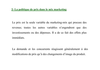 2- La politique de prix dans le mix marketing
Le prix est la seule variable du marketing-mix qui procure des
revenus; toutes les autres variables n’engendrent que des
investissements ou des dépenses. Il a de ce fait des effets plus
immédiats.
La demande et les concurrents réagissent généralement à des
modifications de prix qu’à des changements d’image du produit.
 