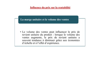 • Le volume des ventes peut influencer le prix de
revient unitaire du produit : lorsque le volume des
La marge unitaire et le volume des ventes
Influence du prix sur la rentabilité
revient unitaire du produit : lorsque le volume des
ventes augmente, le prix de revient unitaire a
souvent tendance à diminuer grâce aux économies
d’échelle et à l’effet d’expérience.
 