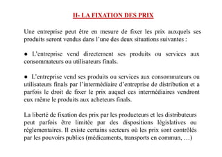 Une entreprise peut être en mesure de fixer les prix auxquels ses
produits seront vendus dans l’une des deux situations suivantes :
● L’entreprise vend directement ses produits ou services aux
consommateurs ou utilisateurs finals.
● L’entreprise vend ses produits ou services aux consommateurs ou
II- LA FIXATION DES PRIX
● L’entreprise vend ses produits ou services aux consommateurs ou
utilisateurs finals par l’intermédiaire d’entreprise de distribution et a
parfois le droit de fixer le prix auquel ces intermédiaires vendront
eux même le produits aux acheteurs finals.
La liberté de fixation des prix par les producteurs et les distributeurs
peut parfois être limitée par des dispositions législatives ou
réglementaires. Il existe certains secteurs où les prix sont contrôlés
par les pouvoirs publics (médicaments, transports en commun, …)
 