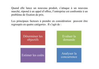 Quand elle lance un nouveau produit, s’attaque à un nouveau
marché, répond à un appel d’offres, l’entreprise est confrontée à un
problème de fixation de prix.
Les principaux facteurs à prendre en considération peuvent être
regroupés en quatre catégories . Il s’agit de :
Déterminer les Evaluer laDéterminer les
objectifs
Evaluer la
demande
Estimer les coûts
Analyser la
concurrence
 