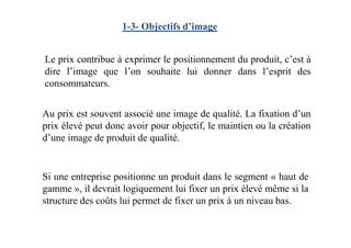 1-3- Objectifs d’image
Au prix est souvent associé une image de qualité. La fixation d’un
prix élevé peut donc avoir pour objectif, le maintien ou la création
Le prix contribue à exprimer le positionnement du produit, c’est à
dire l’image que l’on souhaite lui donner dans l’esprit des
consommateurs.
prix élevé peut donc avoir pour objectif, le maintien ou la création
d’une image de produit de qualité.
Si une entreprise positionne un produit dans le segment « haut de
gamme », il devrait logiquement lui fixer un prix élevé même si la
structure des coûts lui permet de fixer un prix à un niveau bas.
 