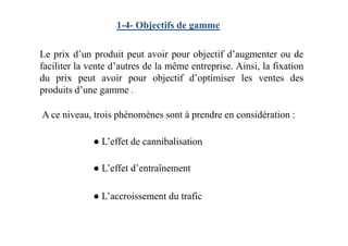 1-4- Objectifs de gamme
Le prix d’un produit peut avoir pour objectif d’augmenter ou de
faciliter la vente d’autres de la même entreprise. Ainsi, la fixation
du prix peut avoir pour objectif d’optimiser les ventes des
produits d’une gamme .
A ce niveau, trois phénomènes sont à prendre en considération :
● L’effet de cannibalisation
● L’effet d’entraînement
● L’accroissement du trafic
 