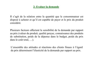 2- Evaluer la demande
Il s’agit de la relation entre la quantité que le consommateur est
disposé à acheter et qu’il est capable de payer et le prix du produit
considéré.
Plusieurs facteurs affectent la sensibilité de la demande par rapport
au prix (valeur du produit, qualité perçue, connaissance des produitsau prix (valeur du produit, qualité perçue, connaissance des produits
de substitution, poids de la dépense dans le budget, poids du prix
dans le coût total, …).
L’ensemble des attitudes et réactions des clients finaux à l’égard
du prix déterminent l’élasticité de la demande par rapport au prix.
 