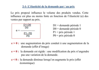 Le prix proposé influence le volume des produits vendus. Cette
influence est plus ou moins forte en fonction de l’élasticité (e) des
ventes par rapport au prix.
D1 = demande période 1
D0 = demande période 0
P1 = prix période 1
P0 = prix période 0
2-1- L’élasticité de la demande par / au prix
e > 0 : une augmentation du prix conduit à une augmentation de la
demande (effet d’image)
e = 0 : la demande est rigide : une modification du prix n’engendre
pas une variation de la demande.
e < 0 : la demande diminue lorsqu’on augmente le prix (effet
économique)
P0 = prix période 0
 