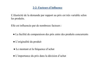 2-2- Facteurs d’influence
L’élasticité de la demande par rapport au prix est très variable selon
les produits.
● La facilité de comparaison des prix entre des produits concurrents
Elle est influencée par de nombreux facteurs :
● La facilité de comparaison des prix entre des produits concurrents
● L’originalité du produit
● L’importance du prix dans la décision d’achat
● Le montant et la fréquence d’achat
 