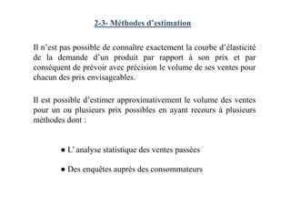 2-3- Méthodes d’estimation
Il n’est pas possible de connaître exactement la courbe d’élasticité
de la demande d’un produit par rapport à son prix et par
conséquent de prévoir avec précision le volume de ses ventes pour
chacun des prix envisageables.
Il est possible d’estimer approximativement le volume des ventesIl est possible d’estimer approximativement le volume des ventes
pour un ou plusieurs prix possibles en ayant recours à plusieurs
méthodes dont :
● L’ analyse statistique des ventes passées
● Des enquêtes auprès des consommateurs
 