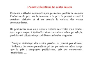 L’ analyse statistique des ventes passées
Certaines méthodes économétriques permettent parfois de mesurer
l’influence du prix sur la demande si le prix du produit a varié à
certaines périodes et si on connait le volume des ventes
correspondantes.
On peut mettre aussi en relation le volume des ventes d’un produit
avec le prix auquel il était offert si au cours d’une même période, leavec le prix auquel il était offert si au cours d’une même période, le
produit a été offert à des prix différents selon les magasins.
L’analyse statistique des ventes passées ne permet pas d’isoler
l’influence des autres paramètres qui ont pu varier en même temps
que le prix : campagnes publicitaires, prix des concurrents,
promotions, ….
 