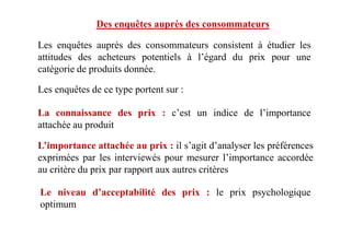 Des enquêtes auprès des consommateurs
Les enquêtes auprès des consommateurs consistent à étudier les
attitudes des acheteurs potentiels à l’égard du prix pour une
catégorie de produits donnée.
Les enquêtes de ce type portent sur :
La connaissance des prix : c’est un indice de l’importance
attachée au produit
L’importance attachée au prix : il s’agit d’analyser les préférences
exprimées par les interviewés pour mesurer l’importance accordée
au critère du prix par rapport aux autres critères
attachée au produit
Le niveau d’acceptabilité des prix : le prix psychologique
optimum
 