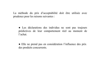 La méthode du prix d’acceptabilité doit être utilisée avec
prudence pour les raisons suivantes :
● Les déclarations des individus ne sont pas toujours
prédictives de leur comportement réel au moment de
l’achat.l’achat.
● Elle ne prend pas en considération l’influence des prix
des produits concurrents.
 