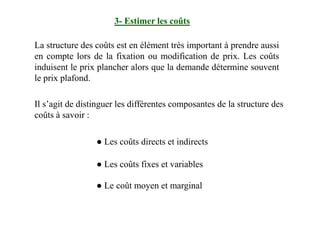 3- Estimer les coûts
La structure des coûts est en élément très important à prendre aussi
en compte lors de la fixation ou modification de prix. Les coûts
induisent le prix plancher alors que la demande détermine souvent
le prix plafond.
Il s’agit de distinguer les différentes composantes de la structure des
coûts à savoir :coûts à savoir :
● Les coûts directs et indirects
● Les coûts fixes et variables
● Le coût moyen et marginal
 