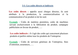 3-1- Les coûts directs et indirects
Les coûts directs : appelés aussi charges directes, ils sont
attribués à la production, la commercialisation et la
communication d’un produit et de lui seul.
Exemple : Coûts de matières premières, coûts de machines
servant exclusivement à la fabrication du produit, campagne
publicitaire en faveur du produit, ….
Les coûts indirects : il s’agit des coûts qui concernent plusieurs
produits et parfois même tous les produits de l’entreprise
publicitaire en faveur du produit, ….
Exemple : Coûts de services généraux de l’entreprise, frais
d’entretien, assurances, ….
 
