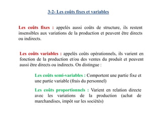 3-2- Les coûts fixes et variables
Les coûts fixes : appelés aussi coûts de structure, ils restent
insensibles aux variations de la production et peuvent être directs
ou indirects.
Les coûts variables : appelés coûts opérationnels, ils varient en
fonction de la production et/ou des ventes du produit et peuventfonction de la production et/ou des ventes du produit et peuvent
aussi être directs ou indirects. On distingue :
Les coûts semi-variables : Comportent une partie fixe et
une partie variable (frais du personnel)
Les coûts proportionnels : Varient en relation directe
avec les variations de la production (achat de
marchandises, impôt sur les sociétés)
 